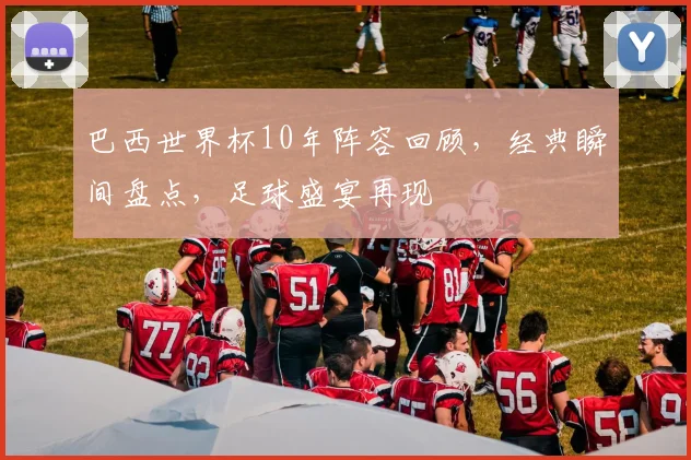 巴西世界杯10年阵容回顾，经典瞬间盘点，足球盛宴再现