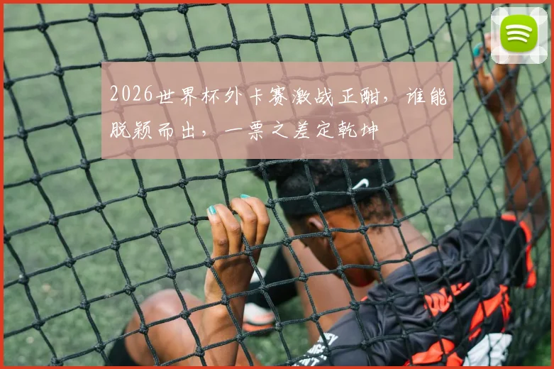 2026世界杯外卡赛激战正酣，谁能脱颖而出，一票之差定乾坤