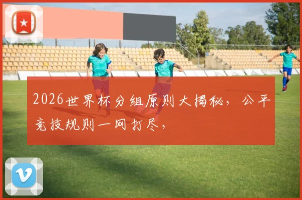 2026世界杯分组原则大揭秘，公平竞技规则一网打尽，