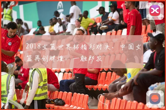 2018女篮世界杯精彩对决，中国女篮再创辉煌，一触即发